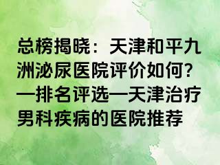 总榜揭晓：天津和平九洲泌尿医院评价如何？—排名评选—天津治疗男科疾病的医院推荐