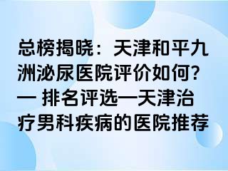 总榜揭晓：天津和平九洲泌尿医院评价如何？— 排名评选—天津治疗男科疾病的医院推荐