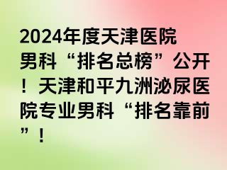 2024年度天津医院男科“排名总榜”公开！天津和平九洲泌尿医院专业男科“排名靠前”!