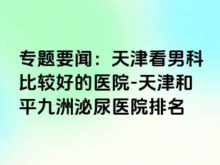 专题要闻：天津看男科比较好的医院-天津和平九洲泌尿医院排名