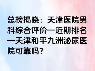 总榜揭晓：天津医院男科综合评价—近期排名—天津和平九洲泌尿医院可靠吗？