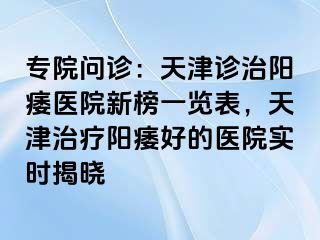 专院问诊：天津诊治阳痿医院新榜一览表，天津治疗阳痿好的医院实时揭晓