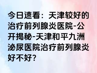 今日速看：天津较好的治疗前列腺炎医院-公开揭秘-天津和平九洲泌尿医院治疗前列腺炎好不好？