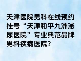 天津医院男科在线预约挂号“天津和平九洲泌尿医院”专业典范品牌男科疾病医院？