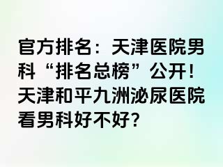 官方排名：天津医院男科“排名总榜”公开！天津和平九洲泌尿医院看男科好不好？