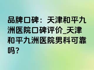 品牌口碑：天津和平九洲医院口碑评价_天津和平九洲医院男科可靠吗？