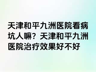 天津和平九洲医院看病坑人嘛？天津和平九洲医院治疗效果好不好