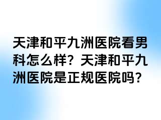 天津和平九洲医院看男科怎么样？天津和平九洲医院是正规医院吗？