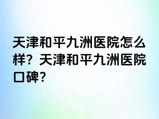 天津和平九洲医院怎么样？天津和平九洲医院口碑？