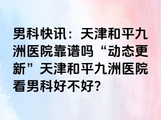 男科快讯：天津和平九洲医院靠谱吗“动态更新”天津和平九洲医院看男科好不好?