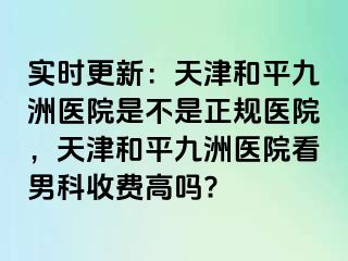 实时更新：天津和平九洲医院是不是正规医院，天津和平九洲医院看男科收费高吗?