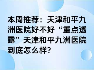 本周推荐：天津和平九洲医院好不好“重点透露”天津和平九洲医院到底怎么样?