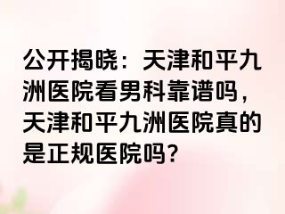 公开揭晓：天津和平九洲医院看男科靠谱吗，天津和平九洲医院真的是正规医院吗?