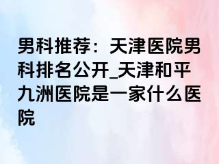 男科推荐：天津医院男科排名公开_天津和平九洲医院是一家什么医院