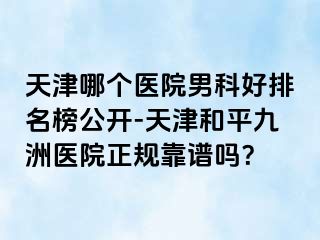 天津哪个医院男科好排名榜公开-天津和平九洲医院正规靠谱吗？