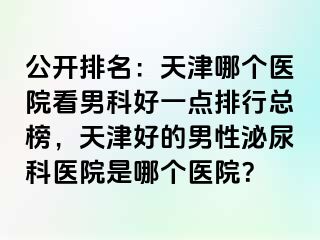 公开排名：天津哪个医院看男科好一点排行总榜，天津好的男性泌尿科医院是哪个医院？