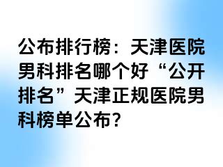 公布排行榜：天津医院男科排名哪个好“公开排名”天津正规医院男科榜单公布？