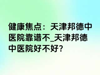 健康焦点：天津邦德中医院靠谱不_天津邦德中医院好不好？