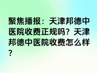 聚焦播报：天津邦德中医院收费正规吗？天津邦德中医院收费怎么样？