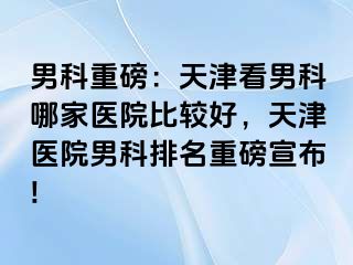 男科重磅：天津看男科哪家医院比较好，天津医院男科排名重磅宣布!