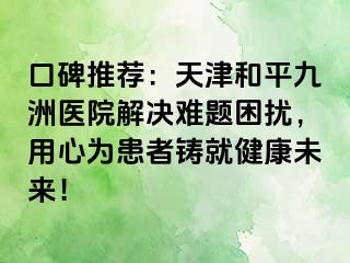 口碑推荐：天津和平九洲医院解决难题困扰，用心为患者铸就健康未来！