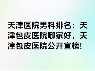 天津医院男科排名：天津包皮医院哪家好，天津包皮医院公开宣榜!