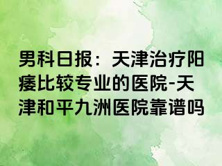 男科日报：天津治疗阳痿比较专业的医院-天津和平九洲医院靠谱吗