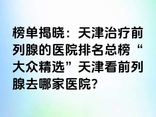 榜单揭晓：天津治疗前列腺的医院排名总榜“大众精选”天津看前列腺去哪家医院?