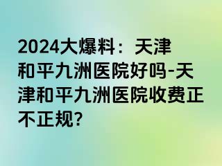 2024大爆料：天津和平九洲医院好吗-天津和平九洲医院收费正不正规?