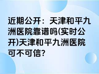 近期公开：天津和平九洲医院靠谱吗(实时公开)天津和平九洲医院可不可信?