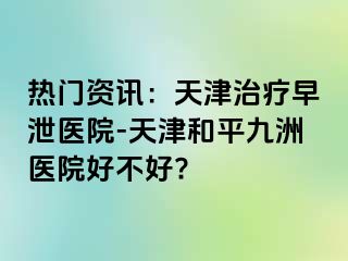 热门资讯：天津治疗早泄医院-天津和平九洲医院好不好?