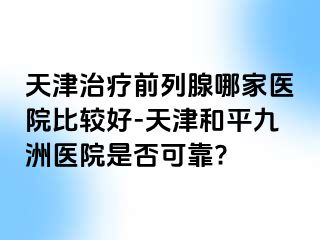 天津治疗前列腺哪家医院比较好-天津和平九洲医院是否可靠?