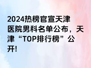 2024热榜官宣天津医院男科名单公布，天津“TOP排行榜”公开!