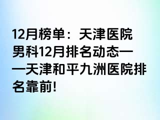 12月榜单：天津医院男科12月排名动态——天津和平九洲医院排名靠前!