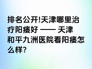 排名公开!天津哪里治疗阳痿好 —— 天津和平九洲医院看阳痿怎么样?