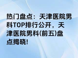 热门盘点：天津医院男科TOP排行公开，天津医院男科(前五)盘点揭晓!