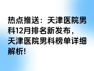 热点推送：天津医院男科12月排名新发布，天津医院男科榜单详细解析!