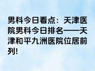 男科今日看点：天津医院男科今日排名——天津和平九洲医院位居前列!