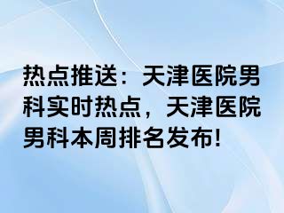 热点推送：天津医院男科实时热点，天津医院男科本周排名发布!