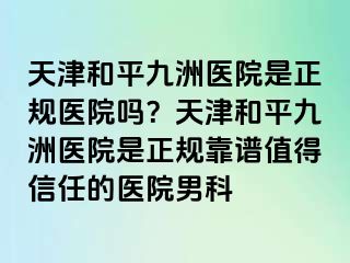 天津和平九洲医院是正规医院吗？天津和平九洲医院是正规靠谱值得信任的医院男科