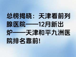 总榜揭晓：天津看前列腺医院——12月新出炉——天津和平九洲医院排名靠前!