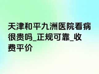 天津和平九洲医院看病很贵吗_正规可靠_收费平价