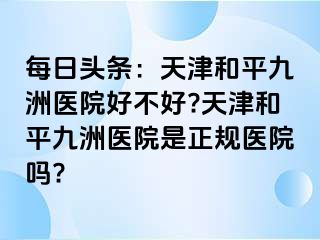 每日头条：天津和平九洲医院好不好?天津和平九洲医院是正规医院吗?