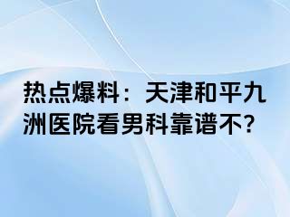 热点爆料：天津和平九洲医院看男科靠谱不?