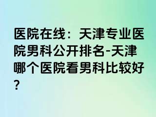 医院在线：天津专业医院男科公开排名-天津哪个医院看男科比较好？