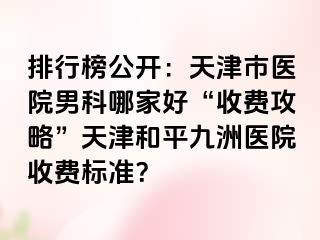 排行榜公开：天津市医院男科哪家好“收费攻略”天津和平九洲医院收费标准？