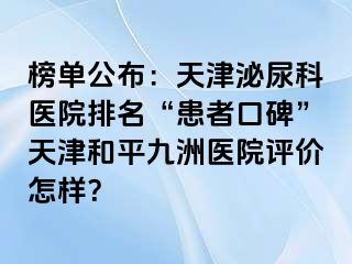 榜单公布：天津泌尿科医院排名“患者口碑”天津和平九洲医院评价怎样？