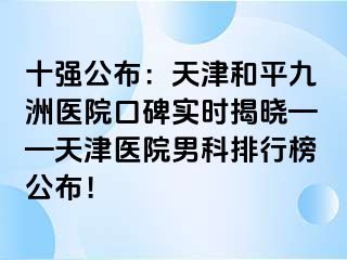 十强公布：天津和平九洲医院口碑实时揭晓——天津医院男科排行榜公布！