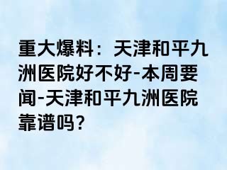 重大爆料：天津和平九洲医院好不好-本周要闻-天津和平九洲医院靠谱吗？