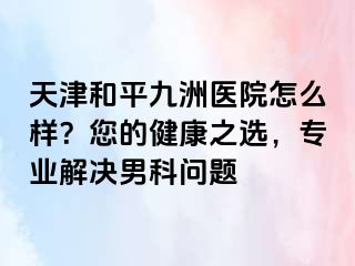 天津和平九洲医院怎么样？您的健康之选，专业解决男科问题